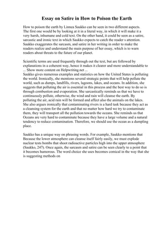 Essay on Satire in How to Poison the Earth
How to poison the earth by Linnea Saukko can be seen in two different aspects.
The first one would be by looking at it in a literal way, in which it will make it a
very harsh, inhumane and cold text. On the other hand, it could be seen as a satire,
sarcastic and ironic text in which Saukko expects to catch the reader s attention.
Saukko exaggerates the sarcasm, and satire in her writing in order to make the
readers realize and understand the main purpose of her essay, which is to warn
readers about threats to the future of our planet.
Scientific terms are used frequently through out the text, but are followed by
explanations in a coherent way, hence it makes it clearer and more understandable to
... Show more content on Helpwriting.net ...
Saukko gives numerous examples and statistics on how the United States is polluting
the world. Ironically, she mentions several strategic points that will help pollute the
world, such as dumps, landfills, rivers, lagoons, lakes, and oceans. In addition, she
suggests that polluting the air is essential in this process and the best way to do so is
through combustion and evaporation. She sarcastically reminds us that we have to
continuously pollute, otherwise, the wind and rain will cleanse the earth. By
polluting the air, acid rain will be formed and affect also the animals on the lakes.
She also argues ironically that contaminating rivers is a hard task because they act as
a cleansing system for the earth and that no matter how hard we try to contaminate
them, they will transport all the pollution towards the oceans. She reminds us that
Oceans are very hard to contaminate because they have a large volume and a natural
tendency to reduce contamination. Therefore, we should use the ocean as a dumpling
place.
Saukko has a unique way on phrasing words. For example, Saukko mentions that
Because the lower atmosphere can cleanse itself fairly easily, we must explode
nuclear tests bombs that shoot radioactive particles high into the upper atmosphere
(Saukko, 247). Once again, the sarcasm and satire can be seen clearly to a point that
it becomes humorous. The word choice she uses becomes comical in the way that she
is suggesting methods on
 