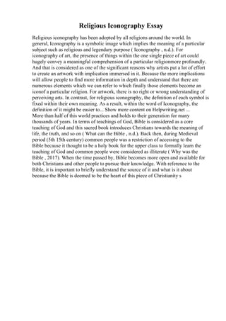 Religious Iconography Essay
Religious iconography has been adopted by all religions around the world. In
general, Iconography is a symbolic image which implies the meaning of a particular
subject such as religious and legendary purpose ( Iconography , n.d.). For
iconography of art, the presence of things within the one single piece of art could
hugely convey a meaningful comprehension of a particular religionmore profoundly.
And that is considered as one of the significant reasons why artists put a lot of effort
to create an artwork with implication immersed in it. Because the more implications
will allow people to find more information in depth and understand that there are
numerous elements which we can refer to which finally those elements become an
iconof a particular religion. For artwork, there is no right or wrong understanding of
perceiving arts. In contrast, for religious iconography, the definition of each symbol is
fixed within their own meaning. As a result, within the word of Iconography, the
definition of it might be easier to... Show more content on Helpwriting.net ...
More than half of this world practices and holds to their generation for many
thousands of years. In terms of teachings of God, Bible is considered as a core
teaching of God and this sacred book introduces Christians towards the meaning of
life, the truth, and so on ( What can the Bible , n.d.). Back then, during Medieval
period (5th 15th century) common people was a restriction of accessing to the
Bible because it thought to be a holy book for the upper class to formally learn the
teaching of God and common people were considered as illiterate ( Why was the
Bible , 2017). When the time passed by, Bible becomes more open and available for
both Christians and other people to pursue their knowledge. With reference to the
Bible, it is important to briefly understand the source of it and what is it about
because the Bible is deemed to be the heart of this piece of Christianity s
 