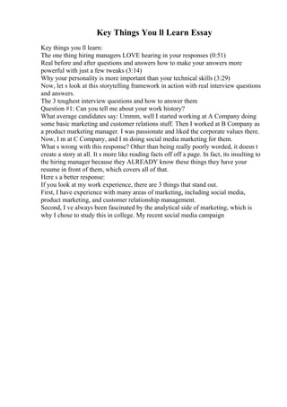 Key Things You ll Learn Essay
Key things you ll learn:
The one thing hiring managers LOVE hearing in your responses (0:51)
Real before and after questions and answers how to make your answers more
powerful with just a few tweaks (3:14)
Why your personality is more important than your technical skills (3:29)
Now, let s look at this storytelling framework in action with real interview questions
and answers.
The 3 toughest interview questions and how to answer them
Question #1: Can you tell me about your work history?
What average candidates say: Ummm, well I started working at A Company doing
some basic marketing and customer relations stuff. Then I worked at B Company as
a product marketing manager. I was passionate and liked the corporate values there.
Now, I m at C Company, and I m doing social media marketing for them.
What s wrong with this response? Other than being really poorly worded, it doesn t
create a story at all. It s more like reading facts off off a page. In fact, its insulting to
the hiring manager because they ALREADY know these things they have your
resume in front of them, which covers all of that.
Here s a better response:
If you look at my work experience, there are 3 things that stand out.
First, I have experience with many areas of marketing, including social media,
product marketing, and customer relationship management.
Second, I ve always been fascinated by the analytical side of marketing, which is
why I chose to study this in college. My recent social media campaign
 