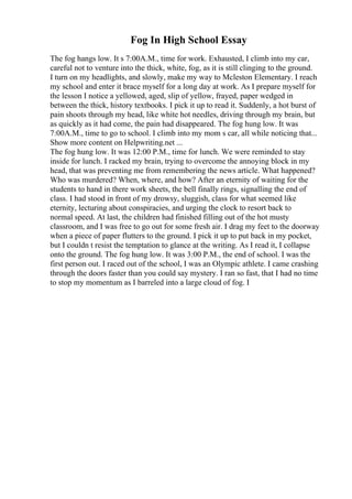 Fog In High School Essay
The fog hangs low. It s 7:00A.M., time for work. Exhausted, I climb into my car,
careful not to venture into the thick, white, fog, as it is still clinging to the ground.
I turn on my headlights, and slowly, make my way to Mcleston Elementary. I reach
my school and enter it brace myself for a long day at work. As I prepare myself for
the lesson I notice a yellowed, aged, slip of yellow, frayed, paper wedged in
between the thick, history textbooks. I pick it up to read it. Suddenly, a hot burst of
pain shoots through my head, like white hot needles, driving through my brain, but
as quickly as it had come, the pain had disappeared. The fog hung low. It was
7:00A.M., time to go to school. I climb into my mom s car, all while noticing that...
Show more content on Helpwriting.net ...
The fog hung low. It was 12:00 P.M., time for lunch. We were reminded to stay
inside for lunch. I racked my brain, trying to overcome the annoying block in my
head, that was preventing me from remembering the news article. What happened?
Who was murdered? When, where, and how? After an eternity of waiting for the
students to hand in there work sheets, the bell finally rings, signalling the end of
class. I had stood in front of my drowsy, sluggish, class for what seemed like
eternity, lecturing about conspiracies, and urging the clock to resort back to
normal speed. At last, the children had finished filling out of the hot musty
classroom, and I was free to go out for some fresh air. I drag my feet to the doorway
when a piece of paper flutters to the ground. I pick it up to put back in my pocket,
but I couldn t resist the temptation to glance at the writing. As I read it, I collapse
onto the ground. The fog hung low. It was 3:00 P.M., the end of school. I was the
first person out. I raced out of the school, I was an Olympic athlete. I came crashing
through the doors faster than you could say mystery. I ran so fast, that I had no time
to stop my momentum as I barreled into a large cloud of fog. I
 