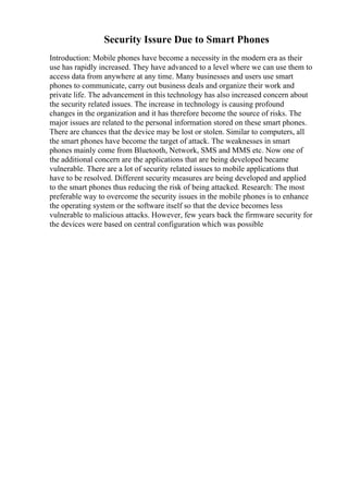 Security Issure Due to Smart Phones
Introduction: Mobile phones have become a necessity in the modern era as their
use has rapidly increased. They have advanced to a level where we can use them to
access data from anywhere at any time. Many businesses and users use smart
phones to communicate, carry out business deals and organize their work and
private life. The advancement in this technology has also increased concern about
the security related issues. The increase in technology is causing profound
changes in the organization and it has therefore become the source of risks. The
major issues are related to the personal information stored on these smart phones.
There are chances that the device may be lost or stolen. Similar to computers, all
the smart phones have become the target of attack. The weaknesses in smart
phones mainly come from Bluetooth, Network, SMS and MMS etc. Now one of
the additional concern are the applications that are being developed became
vulnerable. There are a lot of security related issues to mobile applications that
have to be resolved. Different security measures are being developed and applied
to the smart phones thus reducing the risk of being attacked. Research: The most
preferable way to overcome the security issues in the mobile phones is to enhance
the operating system or the software itself so that the device becomes less
vulnerable to malicious attacks. However, few years back the firmware security for
the devices were based on central configuration which was possible
 