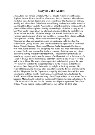 Essay on John Adams
John Adams was born on October 30th, 1735 to John Adams Sr. and Susanna
Boylston Adams. He was the oldest of three and lived in Braintree, Massachusetts.
His father was a farmer, deacon, and town councilman. The Adams were not very
wealthy and John Adams father knew he could only send one son and he wanted to
send his eldest. However, John Adamstold his father I do not love books and I wish
you would lay aside thoughts of sending me to college. His father in reply asked
him What would you do child? Be a farmer? John insisted that he wanted to be a
farmer and not a scholar. His father brought him to work the fields the next day.
Farming was strenuous work and was most likely rough on John s hands and back.
The night after the long... Show more content on Helpwriting.net ...
They married when she was nineteen and he was twenty eight. they had five
children John Quincy Adams, (who later became the sixth president of the United
States) Abigail, Susanna, Charles, and Thomas. Sadly Susanna died before age
two. John Adams business was doing very well but he was often on business trips
to boston. He decided to move his family to boston so that they could stay closer.
Boston was stirring with hatred for the British. The colonists were not fond of
taxes being imposed on them or the amount of soldiers stationed in their towns. On
March 5, 1770, a boston mob insulted and threw snowballs and pieces of ice and
rock at the soldiers. The soldiers in turn panicked and shot their guns at the mob.
Five men were killed in the incident referred to by the colonists as the Boston
Massacre. Even though John Adams did not delight in the King s actions, He
believed that everyone deserved a fair trial. He became the defense attorney for the
soldiers. He proved that the Captain was not guilty. Only two of the soldiers were
found guilty and their thumbs were branded. Even though he had defended the
British, Adams did not approve of many of the King s actions. He was one of five to
represent Massachusetts in the First Continental Congress meeting on September 5,
1774. He seconded the idea that the colonists should get independence from Great
Britain. When a Second Continental Congress met on May 10, 1775 after
 