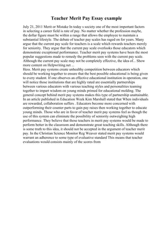 Teacher Merit Pay Essay example
July 21, 2011 Merit or Mistake In today s society one of the most important factors
in selecting a career field is rate of pay. No matter whether the profession maybe,
the dollar figure must be within a range that allows the employee to maintain a
substantial lifestyle. The debate of teacher pay scales has raged on for years. Many
argue that the current pay scale for teachers is a scale which rewards teachers merely
for seniority. They argue that the current pay scale overlooks those educators which
demonstrate exceptional performance. Teacher merit pay systems have been the most
popular suggestions made to remedy the problems seen with the current pay scale.
Although the current pay scale may not be completely effective, the idea of... Show
more content on Helpwriting.net ...
Hess. Merit pay systems create unhealthy competition between educators which
should be working together to ensure that the best possible educational is being given
to every student. If one observes an effective educational institution in operation, one
will notice those institutions that are highly rated are essentially partnerships
between various educators with various teaching styles and personalities teaming
together to impart wisdom on young minds primed for educational molding. The
general concept behind merit pay systems makes this type of partnership unattainable.
In an article published in Education Week Kim Marshall stated that When individuals
are rewarded, collaboration suffers . Educators become more concerned with
outperforming their counter parts to gain pay raises then working together to educate
young minds. Those who are in favor of teacher merit pay systems feel as though the
use of this system can eliminate the possibility of seniority outweighing high
performance. They believe that those teachers in merit pay systems would be made to
perform better in the classroom and demonstrate great teaching skills. Although there
is some truth to this idea, it should not be accepted in the argument of teacher merit
pay. In the Christian Science Monitor Reg Weaver stated merit pay systems would
warrant an adherence to some type of evaluative standard This means that teacher
evaluations would consists mainly of the scores from
 