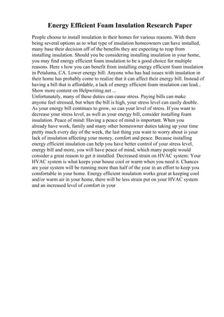 Energy Efficient Foam Insulation Research Paper
People choose to install insulation in their homes for various reasons. With there
being several options as to what type of insulation homeowners can have installed,
many base their decision off of the benefits they are expecting to reap from
installing insulation. Should you be considering installing insulation in your home,
you may find energy efficient foam insulation to be a good choice for multiple
reasons. Here s how you can benefit from installing energy efficient foam insulation
in Petaluma, CA. Lower energy bill: Anyone who has had issues with insulation in
their home has probably come to realize that it can affect their energy bill. Instead of
having a bill that is affordable, a lack of energy efficient foam insulation can lead...
Show more content on Helpwriting.net ...
Unfortunately, many of these duties can cause stress. Paying bills can make
anyone feel stressed, but when the bill is high, your stress level can easily double.
As your energy bill continues to grow, so can your level of stress. If you want to
decrease your stress level, as well as your energy bill, consider installing foam
insulation. Peace of mind: Having a peace of mind is important. When you
already have work, family and many other homeowner duties taking up your time
pretty much every day of the week, the last thing you want to worry about is your
lack of insulation affecting your money, comfort and peace. Because installing
energy efficient insulation can help you have better control of your stress level,
energy bill and more, you will have peace of mind, which many people would
consider a great reason to get it installed. Decreased strain on HVAC system: Your
HVAC system is what keeps your house cool or warm when you need it. Chances
are your system will be running more than half of the year in an effort to keep you
comfortable in your home. Energy efficient insulation works great at keeping cool
and/or warm air in your home, there will be less strain put on your HVAC system
and an increased level of comfort in your
 