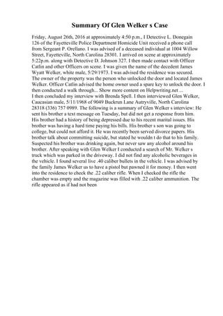 Summary Of Glen Welker s Case
Friday, August 26th, 2016 at approximately 4:50 p.m., I Detective L. Donegain
126 of the Fayetteville Police Department Homicide Unit received a phone call
from Sergeant P. Orellano. I was advised of a deceased individual at 1004 Willow
Street, Fayetteville, North Carolina 28301. I arrived on scene at approximately
5:22p.m. along with Detective D. Johnson 327. I then made contact with Officer
Catlin and other Officers on scene. I was given the name of the decedent James
Wyatt Welker, white male, 5/29/1973. I was advised the residence was secured.
The owner of the property was the person who unlocked the door and located James
Welker. Officer Catlin advised the home owner used a spare key to unlock the door. I
then conducted a walk through... Show more content on Helpwriting.net ...
I then concluded my interview with Brenda Spell. I then interviewed Glen Welker,
Caucasian male, 5/11/1968 of 9049 Buckrun Lane Autryville, North Carolina
28318 (336) 757 0989. The following is a summary of Glen Welker s interview: He
sent his brother a text message on Tuesday, but did not get a response from him.
His brother had a history of being depressed due to his recent marital issues. His
brother was having a hard time paying his bills. His brother s son was going to
college, but could not afford it. He was recently been served divorce papers. His
brother talk about committing suicide, but stated he wouldn t do that to his family.
Suspected his brother was drinking again, but never saw any alcohol around his
brother. After speaking with Glen Welker I conducted a search of Mr. Welker s
truck which was parked in the driveway. I did not find any alcoholic beverages in
the vehicle. I found several live .40 caliber bullets in the vehicle. I was advised by
the family James Welker us to have a pistol but pawned it for money. I then went
into the residence to check the .22 caliber rifle. When I checked the rifle the
chamber was empty and the magazine was filled with .22 caliber ammunition. The
rifle appeared as if had not been
 