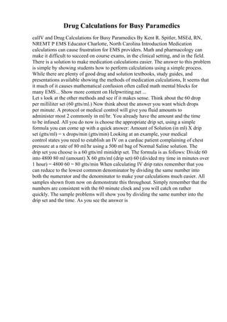 Drug Calculations for Busy Paramedics
calIV and Drug Calculations for Busy Paramedics By Kent R. Spitler, MSEd, RN,
NREMT P EMS Educator Charlotte, North Carolina Introduction Medication
calculations can cause frustration for EMS providers. Math and pharmacology can
make it difficult to succeed on course exams, in the clinical setting, and in the field.
There is a solution to make medication calculations easier. The answer to this problem
is simple by showing students how to perform calculations using a simple process.
While there are plenty of good drug and solution textbooks, study guides, and
presentations available showing the methods of medication calculations, It seems that
it much of it causes mathematical confusion often called math mental blocks for
many EMS... Show more content on Helpwriting.net ...
Let s look at the other methods and see if it makes sense. Think about the 60 drop
per milliliter set (60 gtts/ml.) Now think about the answer you want which drops
per minute. A protocol or medical control will give you fluid amounts to
administer most 2 commonly in ml/hr. You already have the amount and the time
to be infused. All you do now is choose the appropriate drip set, using a simple
formula you can come up with a quick answer: Amount of Solution (in ml) X drip
set (gtts/ml) = x drops/min (gtts/min) Looking at an example, your medical
control states you need to establish an IV on a cardiac patient complaining of chest
pressure at a rate of 80 ml/hr using a 500 ml bag of Normal Saline solution. The
drip set you choose is a 60 gtts/ml minidrip set. The formula is as follows: Divide 60
into 4800 80 ml (amount) X 60 gtts/ml (drip set) 60 (divided my time in minutes over
1 hour) = 4800 60 = 80 gtts/min When calculating IV drip rates remember that you
can reduce to the lowest common denominator by dividing the same number into
both the numerator and the denominator to make your calculations much easier. All
samples shown from now on demonstrate this throughout. Simply remember that the
numbers are consistent with the 60 minute clock and you will catch on rather
quickly. The sample problems will show you by dividing the same number into the
drip set and the time. As you see the answer is
 