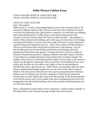 Pablo Picasso Cubism Essay
YEAR 10 MAJOR CRITICAL ANALYSIS TASK
YEAR 10 MAJOR CRITICAL ANALYSIS TASK
CRITICAL TASK ANALYSIS
Step 1: Description
Pablo Picasso is a widely acknowledged Spanish artist in the twentieth century. He
was born in Malaga, Spain in 1881.Cubism was the first style of abstract art which
evolved at the beginning of the 20th century in response to a world that was changing
with unprecedented speed. In 1909, Picasso used cubism influenced by Paul
Cezanne created an artwork called The Factory at Horta de Ebro . The painting is a
cluster of three dimensional buildings and a wide range of colour tones. In the image
the foreground displays an uneven cube with a path of the tones of green blended in
with the orange and creating the tones of ... Show more content on Helpwriting.net ...
There are inconsistent light coming from all directions in the painting. I can see
that the dark green leaves from the big and tall trees in the background of the
painting have had pressure put against it. It makes the leaves of the tree stand out
because of the pressure put into it, making it different from other objects. The lines
of each object are straight and made to look realistic but not realistic enough. The
shading of the colours is well blended and the outline of every shape in the artwork is
clearly seen through the contrasting. There are painters who transform the sun into a
yellow spot, but there are also others who, thanks to their art and intelligence,
transform the yellow spot into the sun . Pablo Picasso. In each object there are many
colours combined and blended together but you can still see the colours trying to
blend in. The focal point of this artwork is the uneven pentagonal prism with many
different tones of colours used. Overall, it depends on where the eye lands first
because there are three objects that stood out in this painting. In the foreground there
is the half the uneven cube. In the middle is the uneven pentagonal prism and in the
background is the tall and thin building. Picasso has created excellent paintings and
so is this fine artwork.
Step 3: Interpretation Until Cubism, all art, all pictures, could be read by anybody. If
this hadn t been so, the Christian message wouldn t have been seen by
 