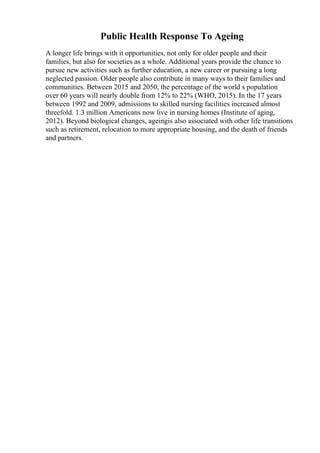 Public Health Response To Ageing
A longer life brings with it opportunities, not only for older people and their
families, but also for societies as a whole. Additional years provide the chance to
pursue new activities such as further education, a new career or pursuing a long
neglected passion. Older people also contribute in many ways to their families and
communities. Between 2015 and 2050, the percentage of the world s population
over 60 years will nearly double from 12% to 22% (WHO, 2015). In the 17 years
between 1992 and 2009, admissions to skilled nursing facilities increased almost
threefold. 1.3 million Americans now live in nursing homes (Institute of aging,
2012). Beyond biological changes, ageingis also associated with other life transitions
such as retirement, relocation to more appropriate housing, and the death of friends
and partners.
 