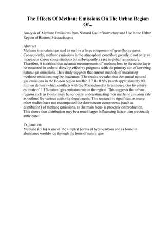 The Effects Of Methane Emissions On The Urban Region
Of...
Analysis of Methane Emissions from Natural Gas Infrastructure and Use in the Urban
Region of Boston, Massachusetts
Abstract
Methane is a natural gas and as such is a large component of greenhouse gases.
Consequently, methane emissions in the atmosphere contribute greatly to not only an
increase in ozone concentrations but subsequently a rise in global temperature.
Therefore, it is critical that accurate measurements of methane loss to the ozone layer
be measured in order to develop effective programs with the primary aim of lowering
natural gas emissions. This study suggests that current methods of measuring
methane emissions may be inaccurate. The results revealed that the annual natural
gas emissions in the Boston region totalled 2.7 В± 0.6% (worth approximately 90
million dollars) which conflicts with the Massachusetts Greenhouse Gas Inventory
estimate of 1.1% natural gas emission rate in the region. This suggests that urban
regions such as Boston may be seriously underestimating their methane emission rate
as outlined by various authority departments. This research is significant as many
other studies have not encompassed the downstream components (such as
distribution) of methane emissions, as the main focus is presently on production.
This shows that distribution may be a much larger influencing factor than previously
anticipated.
Explanation
Methane (CH4) is one of the simplest forms of hydrocarbons and is found in
abundance worldwide through the form of natural gas
 