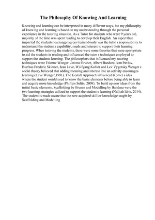 The Philosophy Of Knowing And Learning
Knowing and learning can be interpreted in many different ways, but my philosophy
of knowing and learning is based on my understanding through the personal
experience in the tutoring situation. As a Tutor for students who were 9 years old,
majority of the time was spent reading to develop their English. An aspect that
impacted the students learningprogress tremendously was the tutor s responsibility to
understand the student s capability, needs and interest to support their learning
progress. When tutoring the students, there were some theories that were appropriate
to aid the students in reading and influenced the tutor s techniques employed to
support the students learning. The philosophers that influenced my tutoring
techniques were Etienne Wenger, Jerome Bruner, Albert Bandura
, Ivan Pavlov,
Burrhus Frederic Skinner, Jean Lave, Wolfgang Kohler and Lev Vygotsky
. Wenger s
social theory believed that adding meaning and interest into an activity encourages
learning (Lave Wenger,1991). The Gestalt Approach influenced Kohler s idea
where the student would need to know the basic elements before being able to learn
and acquire more knowledge (Phillips Soltis, 2009). To build up new ideas from the
initial basic elements, Scaffolding by Bruner and Modelling by Bandura were the
two learning strategies utilized to support the student s learning (Nalliah Idris, 2014).
The student is made aware that the new acquired skill or knowledge taught by
Scaffolding and Modelling
 