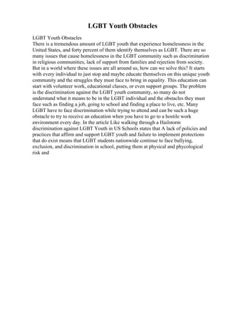 LGBT Youth Obstacles
LGBT Youth Obstacles
There is a tremendous amount of LGBT youth that experience homelessness in the
United States, and forty percent of them identify themselves as LGBT. There are so
many issues that cause homelessness in the LGBT community such as discrimination
in religious communities, lack of support from families and rejection from society.
But in a world where these issues are all around us, how can we solve this? It starts
with every individual to just stop and maybe educate themselves on this unique youth
community and the struggles they must face to bring in equality. This education can
start with volunteer work, educational classes, or even support groups. The problem
is the discrimination against the LGBT youth community, so many do not
understand what it means to be in the LGBT individual and the obstacles they must
face such as finding a job, going to school and finding a place to live, etc. Many
LGBT have to face discrimination while trying to attend and can be such a huge
obstacle to try to receive an education when you have to go to a hostile work
environment every day. In the article Like walking through a Hailstorm
discrimination against LGBT Youth in US Schools states that A lack of policies and
practices that affirm and support LGBT youth and failure to implement protections
that do exist means that LGBT students nationwide continue to face bullying,
exclusion, and discrimination in school, putting them at physical and phycological
risk and
 