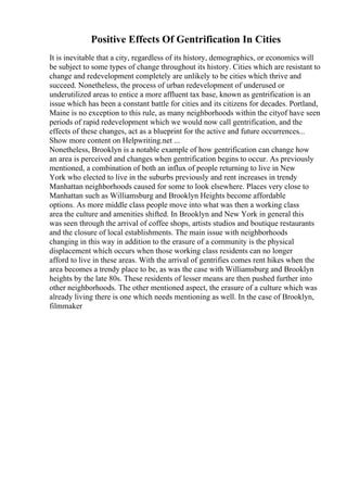 Positive Effects Of Gentrification In Cities
It is inevitable that a city, regardless of its history, demographics, or economics will
be subject to some types of change throughout its history. Cities which are resistant to
change and redevelopment completely are unlikely to be cities which thrive and
succeed. Nonetheless, the process of urban redevelopment of underused or
underutilized areas to entice a more affluent tax base, known as gentrification is an
issue which has been a constant battle for cities and its citizens for decades. Portland,
Maine is no exception to this rule, as many neighborhoods within the cityof have seen
periods of rapid redevelopment which we would now call gentrification, and the
effects of these changes, act as a blueprint for the active and future occurrences...
Show more content on Helpwriting.net ...
Nonetheless, Brooklyn is a notable example of how gentrification can change how
an area is perceived and changes when gentrification begins to occur. As previously
mentioned, a combination of both an influx of people returning to live in New
York who elected to live in the suburbs previously and rent increases in trendy
Manhattan neighborhoods caused for some to look elsewhere. Places very close to
Manhattan such as Williamsburg and Brooklyn Heights become affordable
options. As more middle class people move into what was then a working class
area the culture and amenities shifted. In Brooklyn and New York in general this
was seen through the arrival of coffee shops, artists studios and boutique restaurants
and the closure of local establishments. The main issue with neighborhoods
changing in this way in addition to the erasure of a community is the physical
displacement which occurs when those working class residents can no longer
afford to live in these areas. With the arrival of gentrifies comes rent hikes when the
area becomes a trendy place to be, as was the case with Williamsburg and Brooklyn
heights by the late 80s. These residents of lesser means are then pushed further into
other neighborhoods. The other mentioned aspect, the erasure of a culture which was
already living there is one which needs mentioning as well. In the case of Brooklyn,
filmmaker
 
