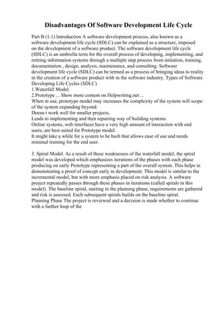 Disadvantages Of Software Development Life Cycle
Part B (1.1) Introduction A software development process, also known as a
software development life cycle (SDLC) can be explained as a structure, imposed
on the development of a software product. The software development life cycle
(SDLC) is an umbrella term for the overall process of developing, implementing, and
retiring information systems through a multiple step process from initiation, training,
documentation , design, analysis, maintenance, and consulting. Software
development life cycle (SDLC) can be termed as a process of bringing ideas to reality
in the creation of a software product with in the software industry. Types of Software
Developing Life Cycles (SDLC)
1.Waterfall Model.
2.Prototype ... Show more content on Helpwriting.net ...
When in use, prototype model may increases the complexity of the system will scope
of the system expanding beyond.
Doesn t work well for smaller projects.
Leads to implementing and then repairing way of building systems.
Online systems, web interfaces have a very high amount of interaction with end
users, are best suited for Prototype model.
It might take a while for a system to be built that allows ease of use and needs
minimal training for the end user.
3. Spiral Model. As a result of these weaknesses of the waterfall model, the spiral
model was developed which emphasizes iterations of the phases with each phase
producing on early Prototype representing a part of the overall system. This helps in
demonstrating a proof of concept early in development. This model is similar to the
incremental model, but with more emphasis placed on risk analysis. A software
project repeatedly passes through these phases in iterations (called spirals in this
model). The baseline spiral, starting in the planning phase, requirements are gathered
and risk is assessed. Each subsequent spirals builds on the baseline spiral.
Planning Phase The project is reviewed and a decision is made whether to continue
with a further loop of the
 