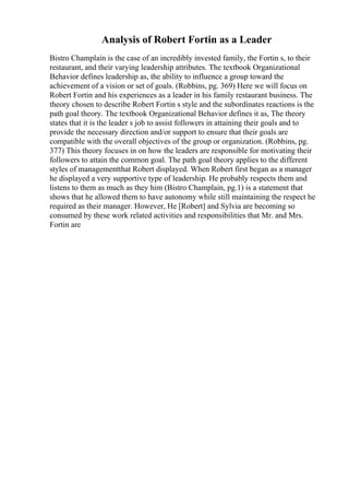 Analysis of Robert Fortin as a Leader
Bistro Champlain is the case of an incredibly invested family, the Fortin s, to their
restaurant, and their varying leadership attributes. The textbook Organizational
Behavior defines leadership as, the ability to influence a group toward the
achievement of a vision or set of goals. (Robbins, pg. 369) Here we will focus on
Robert Fortin and his experiences as a leader in his family restaurant business. The
theory chosen to describe Robert Fortin s style and the subordinates reactions is the
path goal theory. The textbook Organizational Behavior defines it as, The theory
states that it is the leader s job to assist followers in attaining their goals and to
provide the necessary direction and/or support to ensure that their goals are
compatible with the overall objectives of the group or organization. (Robbins, pg.
377) This theory focuses in on how the leaders are responsible for motivating their
followers to attain the common goal. The path goal theory applies to the different
styles of managementthat Robert displayed. When Robert first began as a manager
he displayed a very supportive type of leadership. He probably respects them and
listens to them as much as they him (Bistro Champlain, pg.1) is a statement that
shows that he allowed them to have autonomy while still maintaining the respect he
required as their manager. However, He [Robert] and Sylvia are becoming so
consumed by these work related activities and responsibilities that Mr. and Mrs.
Fortin are
 