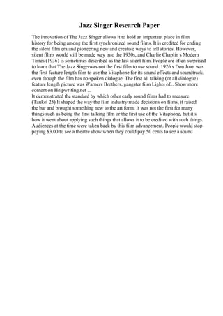 Jazz Singer Research Paper
The innovation of The Jazz Singer allows it to hold an important place in film
history for being among the first synchronized sound films. It is credited for ending
the silent film era and pioneering new and creative ways to tell stories. However,
silent films would still be made way into the 1930s, and Charlie Chaplin s Modern
Times (1936) is sometimes described as the last silent film. People are often surprised
to learn that The Jazz Singerwas not the first film to use sound. 1926 s Don Juan was
the first feature length film to use the Vitaphone for its sound effects and soundtrack,
even though the film has no spoken dialogue. The first all talking (or all dialogue)
feature length picture was Warners Brothers, gangster film Lights of... Show more
content on Helpwriting.net ...
It demonstrated the standard by which other early sound films had to measure
(Tankel 25) It shaped the way the film industry made decisions on films, it raised
the bar and brought something new to the art form. It was not the first for many
things such as being the first talking film or the first use of the Vitaphone, but it s
how it went about applying such things that allows it to be credited with such things.
Audiences at the time were taken back by this film advancement. People would stop
paying $3.00 to see a theatre show when they could pay.50 cents to see a sound
 