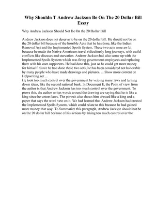 Why Shouldn T Andrew Jackson Be On The 20 Dollar Bill
Essay
Why Andrew Jackson Should Not Be On the 20 Dollar Bill
Andrew Jackson does not deserve to be on the 20 dollar bill. He should not be on
the 20 dollar bill because of the horrible Acts that he has done, like the Indian
Removal Act and the Implemented Spoils System. These two acts were awful
because he made the Native Americans travel ridiculously long journeys, with awful
conflicts like diseases and starvation. Andrew Jackson had also come up with the
Implemented Spoils System which was firing government employees and replacing
them with his own supporters. He had done this, just so he could get more money
for himself. Since he had done these two acts, he has been considered not honorable
by many people who have made drawings and pictures. ... Show more content on
Helpwriting.net ...
He took too much control over the government by vetoing many laws and turning
down ideas, like the second national bank. In Document E, the Point of view from
the author is that Andrew Jackson has too much control over the government. To
prove this, the author writes words around the drawing are saying that he is like a
king since he vetoes laws. The portrait also shows him dressed like a king and a
paper that says the word veto on it. We had learned that Andrew Jackson had created
the Implemented Spoils System, which could relate to this because he had gained
more money that way. To Summarize this paragraph, Andrew Jackson should not be
on the 20 dollar bill because of his actions by taking too much control over the
 