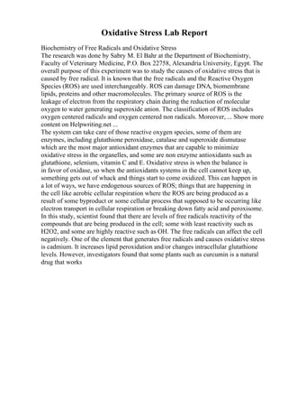 Oxidative Stress Lab Report
Biochemistry of Free Radicals and Oxidative Stress
The research was done by Sabry M. El Bahr at the Department of Biochemistry,
Faculty of Veterinary Medicine, P.O. Box 22758, Alexandria University, Egypt. The
overall purpose of this experiment was to study the causes of oxidative stress that is
caused by free radical. It is known that the free radicals and the Reactive Oxygen
Species (ROS) are used interchangeably. ROS can damage DNA, biomembrane
lipids, proteins and other macromolecules. The primary source of ROS is the
leakage of electron from the respiratory chain during the reduction of molecular
oxygen to water generating superoxide anion. The classification of ROS includes
oxygen centered radicals and oxygen centered non radicals. Moreover, ... Show more
content on Helpwriting.net ...
The system can take care of those reactive oxygen species, some of them are
enzymes, including glutathione peroxidase, catalase and superoxide dismutase
which are the most major antioxidant enzymes that are capable to minimize
oxidative stress in the organelles, and some are non enzyme antioxidants such as
glutathione, selenium, vitamin C and E. Oxidative stress is when the balance is
in favor of oxidase, so when the antioxidants systems in the cell cannot keep up,
something gets out of whack and things start to come oxidized. This can happen in
a lot of ways, we have endogenous sources of ROS; things that are happening in
the cell like aerobic cellular respiration where the ROS are being produced as a
result of some byproduct or some cellular process that supposed to be occurring like
electron transport in cellular respiration or breaking down fatty acid and peroxisome.
In this study, scientist found that there are levels of free radicals reactivity of the
compounds that are being produced in the cell; some with least reactivity such as
H2O2, and some are highly reactive such as OH. The free radicals can affect the cell
negatively. One of the element that generates free radicals and causes oxidative stress
is cadmium. It increases lipid peroxidation and/or changes intracellular glutathione
levels. However, investigators found that some plants such as curcumin is a natural
drug that works
 