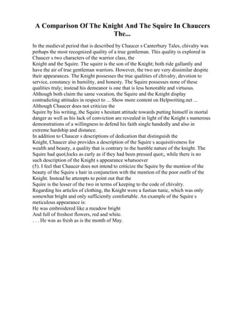 A Comparison Of The Knight And The Squire In Chaucers
The...
In the medieval period that is described by Chaucer s Canterbury Tales, chivalry was
perhaps the most recognized quality of a true gentleman. This quality is explored in
Chaucer s two characters of the warrior class, the
Knight and the Squire. The squire is the son of the Knight; both ride gallantly and
have the air of true gentleman warriors. However, the two are very dissimilar despite
their appearances. The Knight possesses the true qualities of chivalry, devotion to
service, constancy in humility, and honesty. The Squire possesses none of these
qualities truly; instead his demeanor is one that is less honorable and virtuous.
Although both claim the same vocation, the Squire and the Knight display
contradicting attitudes in respect to ... Show more content on Helpwriting.net ...
Although Chaucer does not criticize the
Squire by his writing, the Squire s hesitant attitude towards putting himself in mortal
danger as well as his lack of conviction are revealed in light of the Knight s numerous
demonstrations of a willingness to defend his faith single handedly and also in
extreme hardship and distance.
In addition to Chaucer s descriptions of dedication that distinguish the
Knight, Chaucer also provides a description of the Squire s acquisitiveness for
wealth and beauty, a quality that is contrary to the humble nature of the knight. The
Squire had quot;locks as curly as if they had been pressed quot;, while there is no
such description of the Knight s appearance whatsoever
(5). I feel that Chaucer does not intend to criticize the Squire by the mention of the
beauty of the Squire s hair in conjunction with the mention of the poor outfit of the
Knight. Instead he attempts to point out that the
Squire is the lesser of the two in terms of keeping to the code of chivalry.
Regarding his articles of clothing, the Knight wore a fustian tunic, which was only
somewhat bright and only sufficiently comfortable. An example of the Squire s
meticulous appearance is:
He was embroidered like a meadow bright
And full of freshest flowers, red and white.
. . . He was as fresh as is the month of May.
 