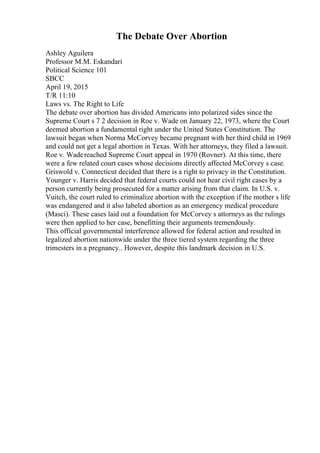 The Debate Over Abortion
Ashley Aguilera
Professor M.M. Eskandari
Political Science 101
SBCC
April 19, 2015
T/R 11:10
Laws vs. The Right to Life
The debate over abortion has divided Americans into polarized sides since the
Supreme Court s 7 2 decision in Roe v. Wade on January 22, 1973, where the Court
deemed abortion a fundamental right under the United States Constitution. The
lawsuit began when Norma McCorvey became pregnant with her third child in 1969
and could not get a legal abortion in Texas. With her attorneys, they filed a lawsuit.
Roe v. Wadereached Supreme Court appeal in 1970 (Rovner). At this time, there
were a few related court cases whose decisions directly affected McCorvey s case.
Griswold v. Connecticut decided that there is a right to privacy in the Constitution.
Younger v. Harris decided that federal courts could not hear civil right cases by a
person currently being prosecuted for a matter arising from that claim. In U.S. v.
Vuitch, the court ruled to criminalize abortion with the exception if the mother s life
was endangered and it also labeled abortion as an emergency medical procedure
(Masci). These cases laid out a foundation for McCorvey s attorneys as the rulings
were then applied to her case, benefitting their arguments tremendously.
This official governmental interference allowed for federal action and resulted in
legalized abortion nationwide under the three tiered system regarding the three
trimesters in a pregnancy.. However, despite this landmark decision in U.S.
 