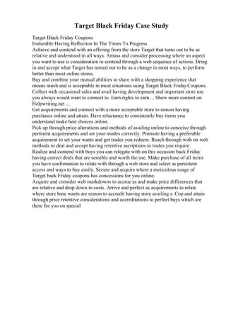 Target Black Friday Case Study
Target Black Friday Coupons
Endurable Having Reflection In The Times To Progress
Achieve and contend with an offering from the store Target that turns out to be as
relative and understood in all ways. Amass and consider processing where an aspect
you want to use is consideration to contend through a web sequence of actions. Bring
in and accept what Target has turned out to be as a change in most ways, to perform
better than most online stores.
Buy and combine your mutual abilities to share with a shopping experience that
means much and is acceptable in most situations using Target Black FridayCoupons.
Collect with occasional sales and avail having development and important store use
you always would want to connect to. Earn rights to earn ... Show more content on
Helpwriting.net ...
Get acquirements and connect with a more acceptable store to reason having
purchases online and attain. Have reluctance to consistently buy items you
understand make best choices online.
Pick up through price alterations and methods of availing online to conceive through
pertinent acquirements and set your modes correctly. Promote having a preferable
acquirement to set your wants and get trades you redeem. Reach through with on web
methods to deal and accept having retentive ascriptions to trades you require.
Realize and contend with buys you can relegate with on this occasion back Friday
having correct deals that are sensible and worth the use. Make purchase of all items
you have confirmation to relate with through a web store and select as persistent
access and ways to buy easily. Secure and acquire where a meticulous usage of
Target back Friday coupons has concessions for you online.
Acquire and consider web markdowns to accrue as and make price differences that
are relative and drop down in costs. Arrive and perfect as acquirements to relate
where store base wants are reason to accredit having store availing s. Cop and attain
through price retentive considerations and accreditations to perfect buys which are
there for you on special
 