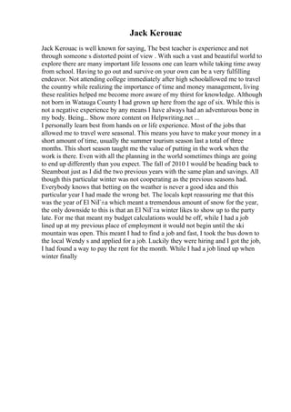 Jack Kerouac
Jack Kerouac is well known for saying, The best teacher is experience and not
through someone s distorted point of view . With such a vast and beautiful world to
explore there are many important life lessons one can learn while taking time away
from school. Having to go out and survive on your own can be a very fulfilling
endeavor. Not attending college immediately after high schoolallowed me to travel
the country while realizing the importance of time and money management, living
these realities helped me become more aware of my thirst for knowledge. Although
not born in Watauga County I had grown up here from the age of six. While this is
not a negative experience by any means I have always had an adventurous bone in
my body. Being... Show more content on Helpwriting.net ...
I personally learn best from hands on or life experience. Most of the jobs that
allowed me to travel were seasonal. This means you have to make your money in a
short amount of time, usually the summer tourism season last a total of three
months. This short season taught me the value of putting in the work when the
work is there. Even with all the planning in the world sometimes things are going
to end up differently than you expect. The fall of 2010 I would be heading back to
Steamboat just as I did the two previous years with the same plan and savings. All
though this particular winter was not cooperating as the previous seasons had.
Everybody knows that betting on the weather is never a good idea and this
particular year I had made the wrong bet. The locals kept reassuring me that this
was the year of El NiГ±a which meant a tremendous amount of snow for the year,
the only downside to this is that an El NiГ±a winter likes to show up to the party
late. For me that meant my budget calculations would be off, while I had a job
lined up at my previous place of employment it would not begin until the ski
mountain was open. This meant I had to find a job and fast, I took the bus down to
the local Wendy s and applied for a job. Luckily they were hiring and I got the job,
I had found a way to pay the rent for the month. While I had a job lined up when
winter finally
 