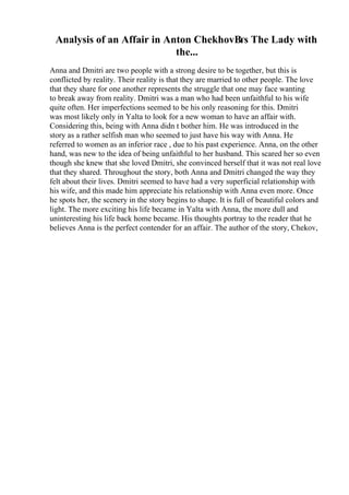 Analysis of an Affair in Anton ChekhovВґs The Lady with
the...
Anna and Dmitri are two people with a strong desire to be together, but this is
conflicted by reality. Their reality is that they are married to other people. The love
that they share for one another represents the struggle that one may face wanting
to break away from reality. Dmitri was a man who had been unfaithful to his wife
quite often. Her imperfections seemed to be his only reasoning for this. Dmitri
was most likely only in Yalta to look for a new woman to have an affair with.
Considering this, being with Anna didn t bother him. He was introduced in the
story as a rather selfish man who seemed to just have his way with Anna. He
referred to women as an inferior race , due to his past experience. Anna, on the other
hand, was new to the idea of being unfaithful to her husband. This scared her so even
though she knew that she loved Dmitri, she convinced herself that it was not real love
that they shared. Throughout the story, both Anna and Dmitri changed the way they
felt about their lives. Dmitri seemed to have had a very superficial relationship with
his wife, and this made him appreciate his relationship with Anna even more. Once
he spots her, the scenery in the story begins to shape. It is full of beautiful colors and
light. The more exciting his life became in Yalta with Anna, the more dull and
uninteresting his life back home became. His thoughts portray to the reader that he
believes Anna is the perfect contender for an affair. The author of the story, Chekov,
 