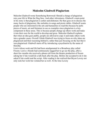 Malcolm Gladwell Plagiarism
Malcolm Gladwell wrote Sometheing Borrowed: Should a charge of plagiarism
ruin your life in What the Dog Saw: And other Adventures. Gladwell s main point
in his story is that plagiarism is unfair and dishonest. He then goes on to discuss the
many facets of plagiarism; like melodies in songs and picnic tables. Gladwell wants
people who are interested in the arts and humanities to read this because he pulls
pieces of music, art and literature to use as examples since plagiarism is a key
component in these areas. This is because people change up others work and make
it into their own for the world to develop and grow. Malcolm Gladwell explains
that when an idea goes public, people are allowed to copy it and make others work
into a grander cause. Overall I think Gladwell was trying to focus on why ideas are
plagiarized and their reasoning behind it, rather than just focusing on the fact that it
was plagiarized. Gladwell starts off by introducing a psychiatrist by the name of
Dorothy
Lewis whose work and life had been amalgamated in a Broadway play called
Frozen. Lewis s friends had continuously nagged her to go see the play, after a
short few months she received a phone call from the theatre production of frozen
asking her if she would do a talk back after the play. Before she accepted to do it she
asked if she could read the script. After reading it she realized that Bryon Lavery not
only took her work but violated her as well. At the time Lavery
 