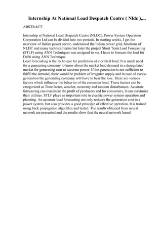 Internship At National Load Despatch Centre ( Nldc ),...
ABSTRACT
Internship at National Load Despatch Centre (NLDC), Power System Operation
Corporation Ltd can be divided into two periods. In starting weeks, I get the
overview of Indian power sector, understood the Indian power grid, functions of
NLDC and many technical terms but later the project Short TermLoad Forecasting
(STLF) using ANN Techniques was assigned to me. I have to forecast the load for
Delhi using ANN Technique.
Load forecasting is the technique for prediction of electrical load. It is much need
for a generating company to know about the market load demand in a deregulated
market for generating near to accurate power. If the generation is not sufficient to
fulfill the demand, there would be problem of irregular supply and in case of excess
generation the generating company will have to bear the loss. There are various
factors which influence the behavior of the consumer load. These factors can be
categorized as Time factor, weather, economy and random disturbances. Accurate
forecasting can maximize the profit of producers and for consumers, it can maximize
their utilities. STLF plays an important role in electric power system operation and
planning. An accurate load forecasting not only reduces the generation cost in a
power system, but also provides a good principle of effective operation. It is trained
using back propagation algorithm and tested. The results obtained from neural
network are presented and the results show that the neural network based
 