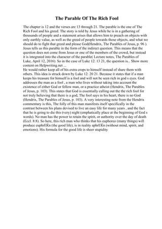 The Parable Of The Rich Fool
The chapter is 12 and the verses are 13 through 21. The parable is the one of The
Rich Fool and his greed. The story is told by Jesus while he is in a gathering of
thousands of people and a statement arises that allows him to preach on objects with
only earthly value, as well as the greed of people towards those objects, and what we
should do to fight that greed and please God(Hendrix, The Parables of Jesus, p. 96 ).
Jesus tells us this parable in the form of the indirect question. This means that the
question does not come from Jesus or one of the members of the crowd, but instead
it is integrated into the character of the parable( Lecture notes, The Parables of
Luke, April 12, 2016). So in the case of Luke 12: 13 21, the question is... Show more
content on Helpwriting.net ...
He would rather keep all of his extra crops to himself instead of share them with
others. This idea is struck down by Luke 12: 20 21. Because it states that if a man
keeps his treasure for himself is a fool and will not be seen rich in god s eyes. God
addresses the man as a fool , a man who lives without taking into account the
existence of either God or fellow man, or a practice atheist (Hendrix, The Parables
of Jesus, p. 103). This states that God is essentially calling out the the rich fool for
not truly believing that there is a god, The fool says in his heart, there is no God
(Hendrix, The Parables of Jesus, p. 103). A very interesting note from the Hendrix
commentary is this, The folly of this man manifests itself specifically in the
contrast between his plans devised to live an easy life for many years , and the fact
that he is going to die this (very) night (emphatically place at the beginning of God s
words). No man has the power to retain the spirit, or authority over the day of death
(Eccl. 8:8). So here, this rich man who thinks that his euphoreo (many things) will
produce euphrЕЌn (the good life), is in reality aphrЕЌn (without mind, spirit, and
emotions). His formula for the good life is sheer stupidity
 