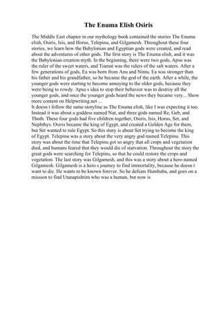 The Enuma Elish Osiris
The Middle East chapter in our mythology book contained the stories The Enuma
elish, Osiris, Isis, and Horus, Telepinu, and Gilgamesh. Throughout these four
stories, we learn how the Babylonian and Egyptian gods were created, and read
about the adventures of other gods. The first story is The Enuma elish, and it was
the Babylonian creation myth. In the beginning, there were two gods, Apsu was
the ruler of the sweet waters, and Tiamat was the rulers of the salt waters. After a
few generations of gods, Ea was born from Anu and Nintu. Ea was stronger than
his father and his grandfather, so he became the god of the earth. After a while, the
younger gods were starting to become annoying to the older gods, because they
were being to rowdy. Apsu s idea to stop their behavior was to destroy all the
younger gods, and once the younger gods heard the news they became very... Show
more content on Helpwriting.net ...
It doesn t follow the same storyline as The Enuma elish, like I was expecting it too.
Instead it was about a goddess named Nut, and three gods named Re, Geb, and
Thoth. These four gods had five children together, Osiris, Isis, Horus, Set, and
Nephthys. Osiris became the king of Egypt, and created a Golden Age for them,
but Set wanted to rule Egypt. So this story is about Set trying to become the king
of Egypt. Telepinu was a story about the very angry god named Telepinu. This
story was about the time that Telepinu got so angry that all crops and vegetation
died, and humans feared that they would die of starvation. Throughout the story the
great gods were searching for Telepinu, so that he could restore the crops and
vegetation. The last story was Gilgamesh, and this was a story about a hero named
Gilgamesh. Gilgamesh is a hero s journey to find immortality, because he doesn t
want to die. He wants to be known forever. So he defeats Humbaba, and goes on a
mission to find Utanapishtim who was a human, but now is
 