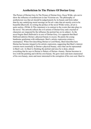 Aestheticism In The Picture Of Dorian Gray
The Picture of Dorian Grey In The Picture of Dorian Grey, Oscar Wilde, sets out to
show the influence of aestheticism in late Victorian era. The philosophy of
aestheticism was that art should be judged purely by its beauty and form rather
than by any underlying moral message art for art s sake that art merely exist to be
beautiful (Buzwell). In writing the preface of the novel Wilde writes, all art is
quite useless. (Wilde 4) This statement is in contrast to the events that take place in
the novel. The artwork reflects the evil actions of Dorian Grey and a myriad of
characters are impacted by the influence the portrait has on its subject. As the
novel begins Basil Hallward is in awe of Dorian Grey. It is apparent that Basil
Hallward admires Dorian s physical beauty to excess. He paints the young
handsome gentleman with enthusiasm. Basil s artistic expression creates a
masterpiece. When first describing Dorian to Lord Henry, Basil describes how
Dorian has become integral to his artistic expression, suggesting that Basil s interest
consists most essentially in Dorian s physical beauty, since that can be represented
in Basil s art. As Basil is finishing the portrait and once he is done, almost
everything that he says to Dorian is flattery of Dorian s beauty. Dorian becomes in
love with the painting and with his own beauty. He grew more and more enamoured
of his own beauty, more and more interested in the corruption of his own soul. Basil is
 