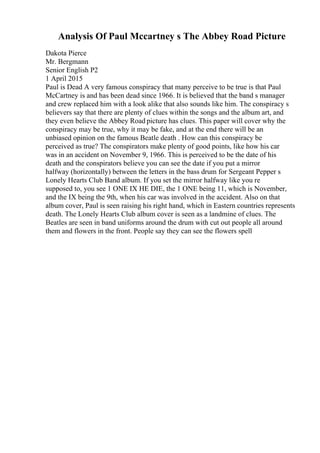 Analysis Of Paul Mccartney s The Abbey Road Picture
Dakota Pierce
Mr. Bergmann
Senior English P2
1 April 2015
Paul is Dead A very famous conspiracy that many perceive to be true is that Paul
McCartney is and has been dead since 1966. It is believed that the band s manager
and crew replaced him with a look alike that also sounds like him. The conspiracy s
believers say that there are plenty of clues within the songs and the album art, and
they even believe the Abbey Road picture has clues. This paper will cover why the
conspiracy may be true, why it may be fake, and at the end there will be an
unbiased opinion on the famous Beatle death . How can this conspiracy be
perceived as true? The conspirators make plenty of good points, like how his car
was in an accident on November 9, 1966. This is perceived to be the date of his
death and the conspirators believe you can see the date if you put a mirror
halfway (horizontally) between the letters in the bass drum for Sergeant Pepper s
Lonely Hearts Club Band album. If you set the mirror halfway like you re
supposed to, you see 1 ONE IX HE DIE, the 1 ONE being 11, which is November,
and the IX being the 9th, when his car was involved in the accident. Also on that
album cover, Paul is seen raising his right hand, which in Eastern countries represents
death. The Lonely Hearts Club album cover is seen as a landmine of clues. The
Beatles are seen in band uniforms around the drum with cut out people all around
them and flowers in the front. People say they can see the flowers spell
 