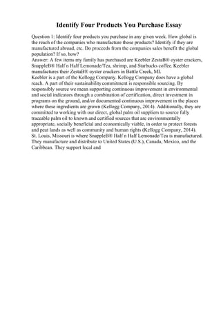 Identify Four Products You Purchase Essay
Question 1: Identify four products you purchase in any given week. How global is
the reach of the companies who manufacture those products? Identify if they are
manufactured abroad, etc. Do proceeds from the companies sales benefit the global
population? If so, how?
Answer: A few items my family has purchased are Keebler ZestaВ® oyster crackers,
SnappleВ® Half n Half Lemonade/Tea, shrimp, and Starbucks coffee. Keebler
manufactures their ZestaВ® oyster crackers in Battle Creek, MI.
Keebler is a part of the Kellogg Company. Kellogg Company does have a global
reach. A part of their sustainabilitycommitment is responsible sourcing. By
responsibly source we mean supporting continuous improvement in environmental
and social indicators through a combination of certification, direct investment in
programs on the ground, and/or documented continuous improvement in the places
where these ingredients are grown (Kellogg Company, 2014). Additionally, they are
committed to working with our direct, global palm oil suppliers to source fully
traceable palm oil to known and certified sources that are environmentally
appropriate, socially beneficial and economically viable, in order to protect forests
and peat lands as well as community and human rights (Kellogg Company, 2014).
St. Louis, Missouri is where SnappleВ® Half n Half Lemonade/Tea is manufactured.
They manufacture and distribute to United States (U.S.), Canada, Mexico, and the
Caribbean. They support local and
 