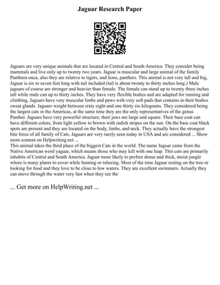 Jaguar Research Paper
Jaguars are very unique animals that are located in Central and South America. They consider being
mammals and live only up to twenty two years. Jaguar is muscular and large animal of the family
Panthera onca, also they are relative to tigers, and lions, panthers. This animal is not very tall and big,
Jaguar is six to seven feet long with tail included (tail is about twenty to thirty inches long.) Male
jaguars of course are stronger and heavier than female. The female can stand up to twenty three inches
tall while male can up to thirty inches. They have very flexible bodies and are adapted for running and
climbing. Jaguars have very muscular limbs and paws with very soft pads that contains in their bodies
sweat glands. Jaguars weight between sixty eight and one thirty six kilograms. They considered being
the largest cats in the Americas, at the same time they are the only representatives of the genus
Panther. Jaguars have very powerful structure; their jaws are large and square. Their base coat can
have different colors, from light yellow to brown with radish stripes on the sun. On the base coat black
spots are present and they are located on the body, limbs, and neck. They actually have the strongest
bite force of all family of Cats. Jaguars are very rarely seen today in USA and are considered ... Show
more content on Helpwriting.net ...
This animal takes the third place of the biggest Cats in the world. The name Jaguar came from the
Native American word yaguar, which means those who may kill with one leap. This cats are primarily
inhabits of Central and South America. Jaguar more likely to prefere dense and thick, moist jungle
where is many plants to cover while hunting or relaxing. Most of the time Jaguar resting on the tree or
looking for food and they love to be close to low waters. They are excellent swimmers. Actually they
can move through the water very fast when they see the
... Get more on HelpWriting.net ...
 