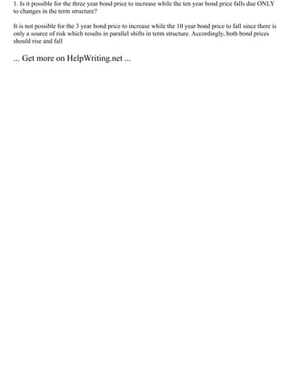 1. Is it possible for the three year bond price to increase while the ten year bond price falls due ONLY
to changes in the term structure?
It is not possible for the 3 year bond price to increase while the 10 year bond price to fall since there is
only a source of risk which results in parallel shifts in term structure. Accordingly, both bond prices
should rise and fall
... Get more on HelpWriting.net ...
 
