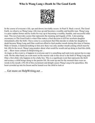 Who Is Wang Lung s Death In The Good Earth
In the course of everyone s life, ups and downs inevitably occurs. In Pearl S. Buck s novel, The Good
Earth, we observe as Wang Lung s life rises up and becomes a wealthy and humble man. Wang Lung
is a poor orphan farmer and he works his way up to becoming a wealthy, humble, and successful older
man. This novel provides scenes that represents the meaning and tragedy of life. A devastating
occurrence in The Good Earth is when Olan makes a final decision to kill her newborn daughter
immediately after the birth. I have come to a conclusion that Olan decides to choke her daughter to
death because Wang Lung and Olan could not afford to feed another mouth during this time of famine.
Male or female, it mattered nothing to him now there was only another mouth coming which must be
fed. (86) In the novel, Wang Lung ponders about what would he would end up doing to feed this child,
not ... Show more content on Helpwriting.net ...
As tragic as this event is, it happens to everyone and it is something each and every person has to cope
with. On the other hand, an event more on the merrier side in this novel is the birth of Wang Lung and
Olan s first child, who happens to be a baby boy. This is a significant event that represents the thrill
and ecstasy a child brings along to the parents life. He went up and for the moment there were no
words in his mouth. (39) All of this excitement and delight causes Wang Lung to be speechless. His
heart crowded up into his breast and he leaned over the child to look at
... Get more on HelpWriting.net ...
 