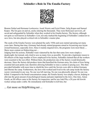 Schindler s Role In The Emalia Factory
Bramm Nafael and Hermann Lewkowice. Josek Niemic and Ezriel Putter. Selig Kopeo and Samuel
Kopeo. The list goes on and on, easily entering the thousands. They were Holocaust survivors, all
saved and safeguarded by Schindler when they worked in his Emalia factory. The factory, although
not quite as well known as Schindler s List, not only marked the beginning of Schindler s endeavors to
save Jews, but also played a critical role in Schindler s master plan.
The seeds of the Emalia Factory were planted the early 1930s and soon started sprouting not many
years later. During that time, Germany had already started programs aimed at Aryanizing non Aryan
owned businesses, especially Jews. Since it mainly targeted Jews, the programs were most likely ...
Show more content on Helpwriting.net ...
Judging from his actions, Schindler wasn t deterred by the fact that some Jews were simply a
deadweight, but instead, only tried to save as many Jews as possible. To provide a legitimate reason to
SS officers of the large number of Jews employed in his factory, Schindler claimed that all the workers
were essential to the war effort. Without them, the production rate of the factory would drastically
decrease. Since the factory did produce items that benefited the German army, his claim of Jews being
essential did seem pretty real, therefore allowing Schindler to raise a curtain to prying eyes. This then
provided Schindler with more time to shield the Jews until the Soviets were able to defeat Germany
and liberate the camp. Furthermore, the Jews who worked and lived in the sub camp inside the factory
weren t mistreated in any way. No one was left starving. No one was physically abused. No one was
killed. Compared to the brutal concentration camps, the Emalia factory was simply a haven, helping to
alleviate the great amount of psychological trauma and pain imprinted in the Jews. One time, Amon
Goeth, an SS officer came to the factory for inspection, and he saw Isak Pila, a 20 year old Jewish
worker asleep under a table. He immediately told Schindler to kill him, but
... Get more on HelpWriting.net ...
 
