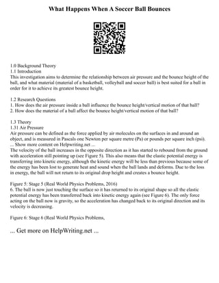 What Happens When A Soccer Ball Bounces
1.0 Background Theory
1.1 Introduction
This investigation aims to determine the relationship between air pressure and the bounce height of the
ball, and what material (material of a basketball, volleyball and soccer ball) is best suited for a ball in
order for it to achieve its greatest bounce height.
1.2 Research Questions
1. How does the air pressure inside a ball influence the bounce height/vertical motion of that ball?
2. How does the material of a ball affect the bounce height/vertical motion of that ball?
1.3 Theory
1.31 Air Pressure
Air pressure can be defined as the force applied by air molecules on the surfaces in and around an
object, and is measured in Pascals one Newton per square metre (Pa) or pounds per square inch (psi).
... Show more content on Helpwriting.net ...
The velocity of the ball increases in the opposite direction as it has started to rebound from the ground
with acceleration still pointing up (see Figure 5). This also means that the elastic potential energy is
transferring into kinetic energy, although the kinetic energy will be less than previous because some of
the energy has been lost to generate heat and sound when the ball lands and deforms. Due to the loss
in energy, the ball will not return to its original drop height and creates a bounce height.
Figure 5: Stage 5 (Real World Physics Problems, 2016)
6. The ball is now just touching the surface so it has returned to its original shape so all the elastic
potential energy has been transferred back into kinetic energy again (see Figure 6). The only force
acting on the ball now is gravity, so the acceleration has changed back to its original direction and its
velocity is decreasing.
Figure 6: Stage 6 (Real World Physics Problems,
... Get more on HelpWriting.net ...
 