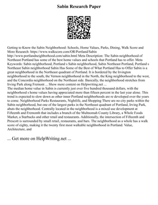 Sabin Research Paper
Getting to Know the Sabin Neighborhood: Schools, Home Values, Parks, Dining, Walk Score and
More Research: https://www.walkscore.com/OR/Portland/Sabin
http://www.portlandneighborhood.com/sabin.html Meta Description: The Sabin neighborhood of
Northeast Portland has some of the best home values and schools that Portland has to offer. Meta
Keywords: Sabin neighborhood, Portland s Sabin neighborhood, Sabin Northeast Portland, Portland s
Northeast Sabin neighborhood Sabin Has Some of the Best of What Portland Has to Offer Sabin is a
great neighborhood in the Northeast quadrant of Portland. It is bordered by the Irvington
neighborhood to the south, the Vernon neighborhood in the North, the King neighborhood to the west,
and the Concordia neighborhood on the Northeast side. Basically, the neighborhood stretches from
Irving Park along Fremont ... Show more content on Helpwriting.net ...
The median home value in Sabin is currently just over five hundred thousand dollars, with the
neighborhood s home values having appreciated more than fifteen percent in the last year alone. This
trend is expected to slow down as other inner Portland neighborhoods are re developed over the years
to come. Neighborhood Parks Restaurants, Nightlife, and Shopping There are no city parks within the
Sabin neighborhood, but one of the largest parks in the Northeast quadrant of Portland, Irving Park,
abuts the neighborhood. Centrally located in the neighborhood is a mixed use development at
Fifteenth and Fremonth that includes a branch of the Multnomah County Library, a Whole Foods
Market, a Starbucks and other retail and restaurants. Additionally, the intersection of Fifteenth and
Prescott is surrounded by small retail, restaurants, and bars. The neighborhood as a whole has a walk
score of eighty, making it the twenty first most walkable neighborhood in Portland. Value,
Architecture, and
... Get more on HelpWriting.net ...
 