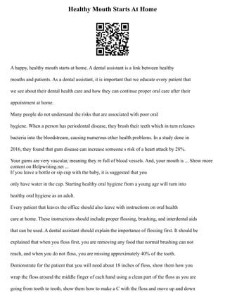 Healthy Mouth Starts At Home
A happy, healthy mouth starts at home. A dental assistant is a link between healthy
mouths and patients. As a dental assistant, it is important that we educate every patient that
we see about their dental health care and how they can continue proper oral care after their
appointment at home.
Many people do not understand the risks that are associated with poor oral
hygiene. When a person has periodontal disease, they brush their teeth which in turn releases
bacteria into the bloodstream, causing numerous other health problems. In a study done in
2016, they found that gum disease can increase someone s risk of a heart attack by 28%.
Your gums are very vascular, meaning they re full of blood vessels. And, your mouth is ... Show more
content on Helpwriting.net ...
If you leave a bottle or sip cup with the baby, it is suggested that you
only have water in the cup. Starting healthy oral hygiene from a young age will turn into
healthy oral hygiene as an adult.
Every patient that leaves the office should also leave with instructions on oral health
care at home. These instructions should include proper flossing, brushing, and interdental aids
that can be used. A dental assistant should explain the importance of flossing first. It should be
explained that when you floss first, you are removing any food that normal brushing can not
reach, and when you do not floss, you are missing approximately 40% of the tooth.
Demonstrate for the patient that you will need about 18 inches of floss, show them how you
wrap the floss around the middle finger of each hand using a clean part of the floss as you are
going from tooth to tooth, show them how to make a C with the floss and move up and down
 