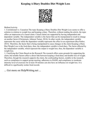 Keeping A Diary Doubles Diet Weight Loss
Method Activity
1. Correlational vs. Causation The topic Keeping a Diary Doubles Diet Weight Loss seems to offer a
solution in relation to weight loss and keeping a diary. Therefore, without reading the article, the topic
offers an impression of a causal claim. Causal claims are supported by having independent and
dependent variable. The independent variable is the factor that can be manipulated to result to change
on another factor (Christensen, Johnson Turner, 2014). In other words, the independent variable
represents the cause while the dependent variable represents the effect in an experiment (Rea Parker,
2014). Therefore, the factor that is being manipulated to cause changes in the claim Keeping a Diary
Diet Weight Loss is the food diary; thus, the independent variable is food diary. The factor affected by
the independent variable, which represent the output is weight loss; thus, the dependent variable is
weight loss.
1.1 Justifying the Claim Based on the Research The research offers some grounds for supporting the
claim, but notable factors affect a direct link between keeping a food diary and double loss of weight.
Therefore, though the research supports the claim, the confounding factors, notable in the research,
such as compliance to support group meeting, adherence to DASH, and compliance to moderate
intensity level of exercises for at least 30 minutes can also have an influence on weight loss. It is
difficult to significantly isolate food records
... Get more on HelpWriting.net ...
 