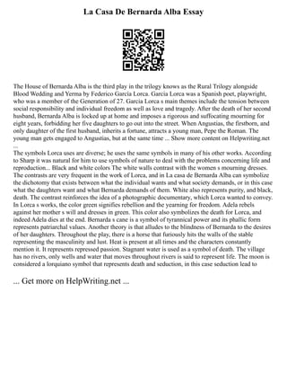 La Casa De Bernarda Alba Essay
The House of Bernarda Alba is the third play in the trilogy knows as the Rural Trilogy alongside
Blood Wedding and Yerma by Federico García Lorca. Garcia Lorca was a Spanish poet, playwright,
who was a member of the Generation of 27. Garcia Lorca s main themes include the tension between
social responsibility and individual freedom as well as love and tragedy. After the death of her second
husband, Bernarda Alba is locked up at home and imposes a rigorous and suffocating mourning for
eight years, forbidding her five daughters to go out into the street. When Angustias, the firstborn, and
only daughter of the first husband, inherits a fortune, attracts a young man, Pepe the Roman. The
young man gets engaged to Angustias, but at the same time ... Show more content on Helpwriting.net
...
The symbols Lorca uses are diverse; he uses the same symbols in many of his other works. According
to Sharp it was natural for him to use symbols of nature to deal with the problems concerning life and
reproduction... Black and white colors The white walls contrast with the women s mourning dresses.
The contrasts are very frequent in the work of Lorca, and in La casa de Bernarda Alba can symbolize
the dichotomy that exists between what the individual wants and what society demands, or in this case
what the daughters want and what Bernarda demands of them. White also represents purity, and black,
death. The contrast reinforces the idea of a photographic documentary, which Lorca wanted to convey.
In Lorca s works, the color green signifies rebellion and the yearning for freedom. Adela rebels
against her mother s will and dresses in green. This color also symbolizes the death for Lorca, and
indeed Adela dies at the end. Bernarda s cane is a symbol of tyrannical power and its phallic form
represents patriarchal values. Another theory is that alludes to the blindness of Bernarda to the desires
of her daughters. Throughout the play, there is a horse that furiously hits the walls of the stable
representing the masculinity and lust. Heat is present at all times and the characters constantly
mention it. It represents repressed passion. Stagnant water is used as a symbol of death. The village
has no rivers, only wells and water that moves throughout rivers is said to represent life. The moon is
considered a lorquiano symbol that represents death and seduction, in this case seduction lead to
... Get more on HelpWriting.net ...
 
