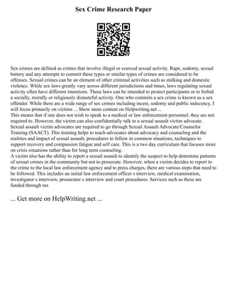 Sex Crime Research Paper
Sex crimes are defined as crimes that involve illegal or coerced sexual activity. Rape, sodomy, sexual
battery and any attempts to commit these types or similar types of crimes are considered to be
offenses. Sexual crimes can be an element of other criminal activities such as stalking and domestic
violence. While sex laws greatly vary across different jurisdictions and times, laws regulating sexual
activity often have different intentions. These laws can be intended to protect participants or to forbid
a socially, morally or religiously distasteful activity. One who commits a sex crime is known as a sex
offender. While there are a wide range of sex crimes including incest, sodomy and public indecency, I
will focus primarily on victims ... Show more content on Helpwriting.net ...
This means that if one does not wish to speak to a medical or law enforcement personnel, they are not
required to. However, the victim can also confidentially talk to a sexual assault victim advocate.
Sexual assault victim advocates are required to go through Sexual Assault Advocate/Counselor
Training (SAACT). This training helps to teach advocates about advocacy and counseling and the
realities and impact of sexual assault, procedures to follow in common situations, techniques to
support recovery and compassion fatigue and self care. This is a two day curriculum that focuses more
on crisis situations rather than for long term counseling.
A victim also has the ability to report a sexual assault to identify the suspect to help determine patterns
of sexual crimes in the community but not to prosecute. However, when a victim decides to report to
the crime to the local law enforcement agency and to press charges, there are various steps that need to
be followed. This includes an initial law enforcement officer s interview, medical examination,
investigator s interview, prosecutor s interview and court procedures. Services such as these are
funded through tax
... Get more on HelpWriting.net ...
 