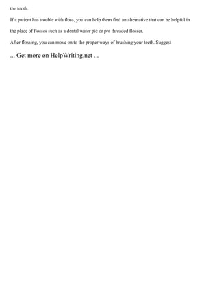 the tooth.
If a patient has trouble with floss, you can help them find an alternative that can be helpful in
the place of flosses such as a dental water pic or pre threaded flosser.
After flossing, you can move on to the proper ways of brushing your teeth. Suggest
... Get more on HelpWriting.net ...
 