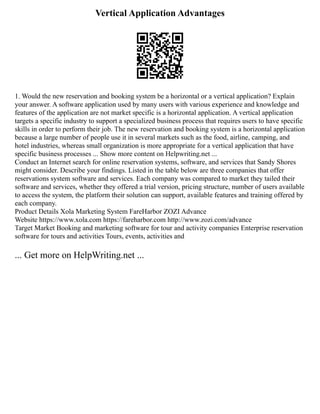 Vertical Application Advantages
1. Would the new reservation and booking system be a horizontal or a vertical application? Explain
your answer. A software application used by many users with various experience and knowledge and
features of the application are not market specific is a horizontal application. A vertical application
targets a specific industry to support a specialized business process that requires users to have specific
skills in order to perform their job. The new reservation and booking system is a horizontal application
because a large number of people use it in several markets such as the food, airline, camping, and
hotel industries, whereas small organization is more appropriate for a vertical application that have
specific business processes ... Show more content on Helpwriting.net ...
Conduct an Internet search for online reservation systems, software, and services that Sandy Shores
might consider. Describe your findings. Listed in the table below are three companies that offer
reservations system software and services. Each company was compared to market they tailed their
software and services, whether they offered a trial version, pricing structure, number of users available
to access the system, the platform their solution can support, available features and training offered by
each company.
Product Details Xola Marketing System FareHarbor ZOZI Advance
Website https://www.xola.com https://fareharbor.com http://www.zozi.com/advance
Target Market Booking and marketing software for tour and activity companies Enterprise reservation
software for tours and activities Tours, events, activities and
... Get more on HelpWriting.net ...
 
