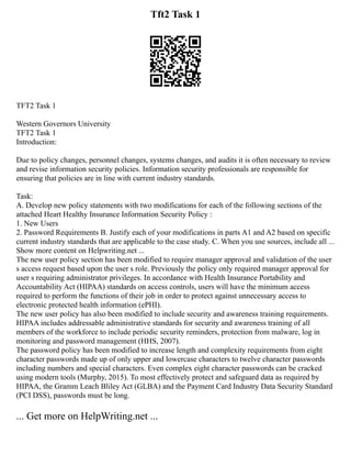 Tft2 Task 1
TFT2 Task 1
Western Governors University
TFT2 Task 1
Introduction:
Due to policy changes, personnel changes, systems changes, and audits it is often necessary to review
and revise information security policies. Information security professionals are responsible for
ensuring that policies are in line with current industry standards.
Task:
A. Develop new policy statements with two modifications for each of the following sections of the
attached Heart Healthy Insurance Information Security Policy :
1. New Users
2. Password Requirements B. Justify each of your modifications in parts A1 and A2 based on specific
current industry standards that are applicable to the case study. C. When you use sources, include all ...
Show more content on Helpwriting.net ...
The new user policy section has been modified to require manager approval and validation of the user
s access request based upon the user s role. Previously the policy only required manager approval for
user s requiring administrator privileges. In accordance with Health Insurance Portability and
Accountability Act (HIPAA) standards on access controls, users will have the minimum access
required to perform the functions of their job in order to protect against unnecessary access to
electronic protected health information (ePHI).
The new user policy has also been modified to include security and awareness training requirements.
HIPAA includes addressable administrative standards for security and awareness training of all
members of the workforce to include periodic security reminders, protection from malware, log in
monitoring and password management (HHS, 2007).
The password policy has been modified to increase length and complexity requirements from eight
character passwords made up of only upper and lowercase characters to twelve character passwords
including numbers and special characters. Even complex eight character passwords can be cracked
using modern tools (Murphy, 2015). To most effectively protect and safeguard data as required by
HIPAA, the Gramm Leach Bliley Act (GLBA) and the Payment Card Industry Data Security Standard
(PCI DSS), passwords must be long.
... Get more on HelpWriting.net ...
 