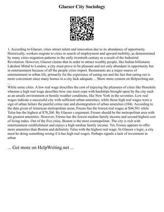 Glaeser City Sociology
1. According to Glaeser, cities attract talent and innovation due to its abundance of opportunity.
Historically, workers migrate to cities in search of employment and upward mobility, as demonstrated
by many cities migration patterns in the early twentieth century as a result of the Industrial
Revolution. However, Glaeser claims that in order to attract wealthy people, like Indian billionaire
Lakshmi Mittal to London, a city must prove to be pleasant and not only abundant in opportunity but
in entertainment because of all the people cities import. Restaurants are a major source of
entertainment in urban life, primarily for the experience of eating out and the fact that eating out is
more convenient since many homes in a city lack adequate ... Show more content on Helpwriting.net
...
While some cities. A low real wage describes the cost of enjoying the pleasures of cities like Honolulu
whereas a high real wage describes how one must cope with hardships brought upon by the city such
as an unsafe environment or hostile weather conditions, like New York in the seventies. Low real
wages indicate a successful city with sufficient urban amenities, while those high real wages were a
sign of urban failure the painful crime rate and disintegration of urban amenities (104). According to
the data given of American metropolitan areas, Fresno has the lowest real wages at $44,501 while
Tulsa has the highest at $70,260. By Glaeser s argument, Fresno should be the metropolitan area with
the greatest amenities. However, Fresno has the lowest median family income and second highest cost
of living index. Out of the five cities, Boston is the most cosmopolitan. The city is rich with
entertainment establishment and enjoys a high median family income. Yet, Fresno appears to offer
more amenities than Boston and definitely Tulsa with the highest real wage. In Glaeser s logic, a city
must be doing something wrong if it has high real wages. Perhaps signals a lack of investment in
urban
... Get more on HelpWriting.net ...
 