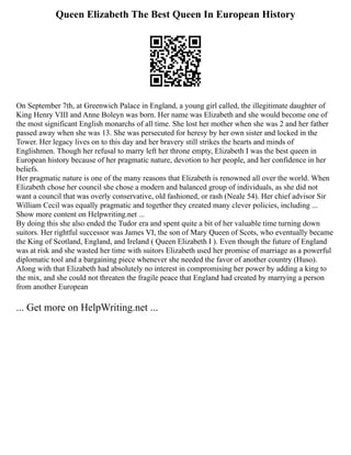 Queen Elizabeth The Best Queen In European History
On September 7th, at Greenwich Palace in England, a young girl called, the illegitimate daughter of
King Henry VIII and Anne Boleyn was born. Her name was Elizabeth and she would become one of
the most significant English monarchs of all time. She lost her mother when she was 2 and her father
passed away when she was 13. She was persecuted for heresy by her own sister and locked in the
Tower. Her legacy lives on to this day and her bravery still strikes the hearts and minds of
Englishmen. Though her refusal to marry left her throne empty, Elizabeth I was the best queen in
European history because of her pragmatic nature, devotion to her people, and her confidence in her
beliefs.
Her pragmatic nature is one of the many reasons that Elizabeth is renowned all over the world. When
Elizabeth chose her council she chose a modern and balanced group of individuals, as she did not
want a council that was overly conservative, old fashioned, or rash (Neale 54). Her chief advisor Sir
William Cecil was equally pragmatic and together they created many clever policies, including ...
Show more content on Helpwriting.net ...
By doing this she also ended the Tudor era and spent quite a bit of her valuable time turning down
suitors. Her rightful successor was James VI, the son of Mary Queen of Scots, who eventually became
the King of Scotland, England, and Ireland ( Queen Elizabeth I ). Even though the future of England
was at risk and she wasted her time with suitors Elizabeth used her promise of marriage as a powerful
diplomatic tool and a bargaining piece whenever she needed the favor of another country (Huso).
Along with that Elizabeth had absolutely no interest in compromising her power by adding a king to
the mix, and she could not threaten the fragile peace that England had created by marrying a person
from another European
... Get more on HelpWriting.net ...
 