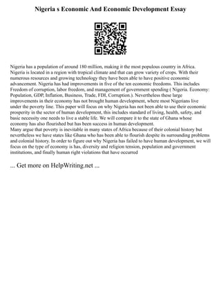 Nigeria s Economic And Economic Development Essay
Nigeria has a population of around 180 million, making it the most populous country in Africa.
Nigeria is located in a region with tropical climate and that can grow variety of crops. With their
numerous resources and growing technology they have been able to have positive economic
advancement. Nigeria has had improvements in five of the ten economic freedoms. This includes
Freedom of corruption, labor freedom, and management of government spending ( Nigeria. Economy:
Population, GDP, Inflation, Business, Trade, FDI, Corruption.). Nevertheless these large
improvements in their economy has not brought human development, where most Nigerians live
under the poverty line. This paper will focus on why Nigeria has not been able to use their economic
prosperity in the sector of human development, this includes standard of living, health, safety, and
basic necessity one needs to live a stable life. We will compare it to the state of Ghana whose
economy has also flourished but has been success in human development.
Many argue that poverty is inevitable in many states of Africa because of their colonial history but
nevertheless we have states like Ghana who has been able to flourish despite its surrounding problems
and colonial history. In order to figure out why Nigeria has failed to have human development, we will
focus on the type of economy is has, diversity and religion tension, population and government
institutions, and finally human right violations that have occurred
... Get more on HelpWriting.net ...
 