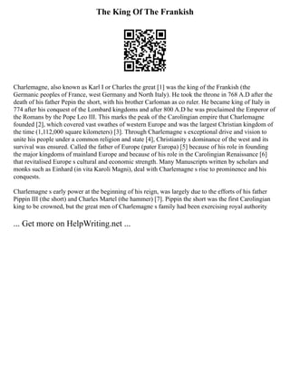 The King Of The Frankish
Charlemagne, also known as Karl I or Charles the great [1] was the king of the Frankish (the
Germanic peoples of France, west Germany and North Italy). He took the throne in 768 A.D after the
death of his father Pepin the short, with his brother Carloman as co ruler. He became king of Italy in
774 after his conquest of the Lombard kingdoms and after 800 A.D he was proclaimed the Emperor of
the Romans by the Pope Leo III. This marks the peak of the Carolingian empire that Charlemagne
founded [2], which covered vast swathes of western Europe and was the largest Christian kingdom of
the time (1,112,000 square kilometers) [3]. Through Charlemagne s exceptional drive and vision to
unite his people under a common religion and state [4], Christianity s dominance of the west and its
survival was ensured. Called the father of Europe (pater Europa) [5] because of his role in founding
the major kingdoms of mainland Europe and because of his role in the Carolingian Renaissance [6]
that revitalised Europe s cultural and economic strength. Many Manuscripts written by scholars and
monks such as Einhard (in vita Karoli Magni), deal with Charlemagne s rise to prominence and his
conquests.
Charlemagne s early power at the beginning of his reign, was largely due to the efforts of his father
Pippin III (the short) and Charles Martel (the hammer) [7]. Pippin the short was the first Carolingian
king to be crowned, but the great men of Charlemagne s family had been exercising royal authority
... Get more on HelpWriting.net ...
 